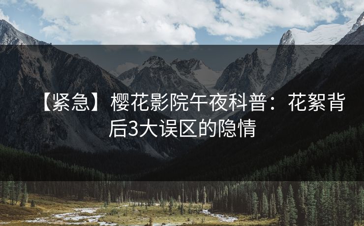 【紧急】樱花影院午夜科普：花絮背后3大误区的隐情