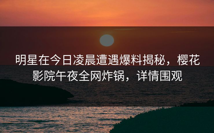 明星在今日凌晨遭遇爆料揭秘，樱花影院午夜全网炸锅，详情围观