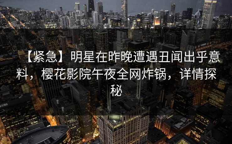 【紧急】明星在昨晚遭遇丑闻出乎意料，樱花影院午夜全网炸锅，详情探秘