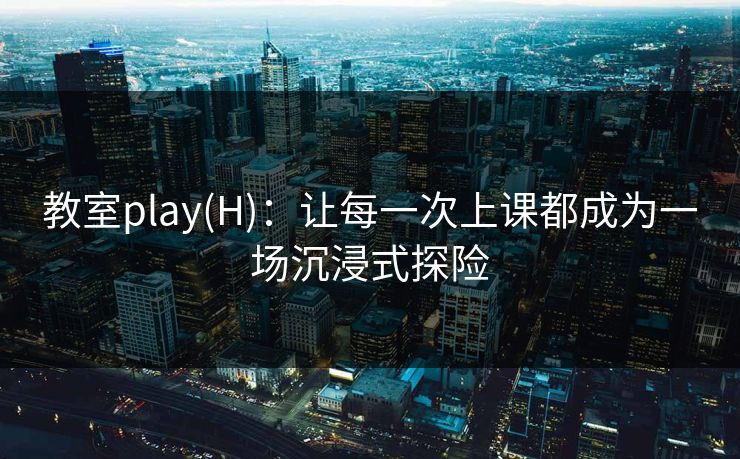 教室play(H)：让每一次上课都成为一场沉浸式探险