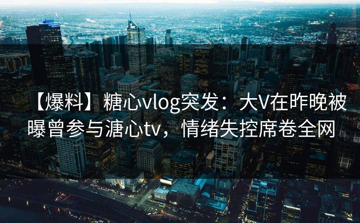 【爆料】糖心vlog突发:大V在昨晚被曝曾参与溏心tv,情绪失控席卷全网 【爆料】糖心vlog突发:大V在昨晚被曝曾参与溏心tv,情绪失控席卷全网