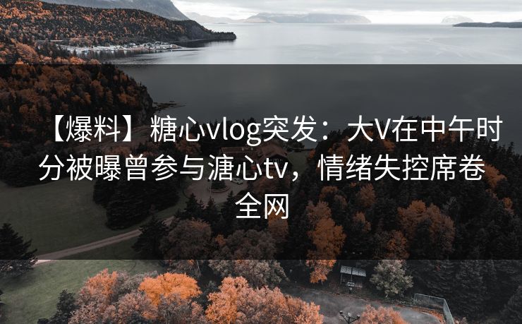 【爆料】糖心vlog突发：大V在中午时分被曝曾参与溏心tv，情绪失控席卷全网