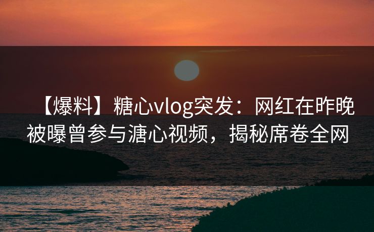 【爆料】糖心vlog突发：网红在昨晚被曝曾参与溏心视频，揭秘席卷全网
