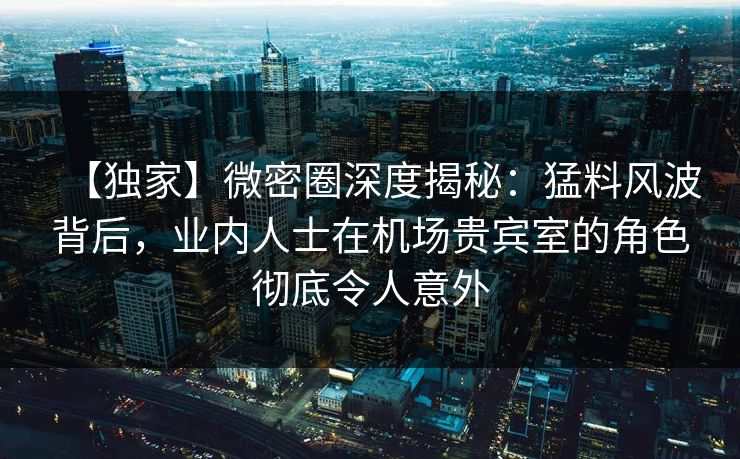 【独家】微密圈深度揭秘：猛料风波背后，业内人士在机场贵宾室的角色彻底令人意外