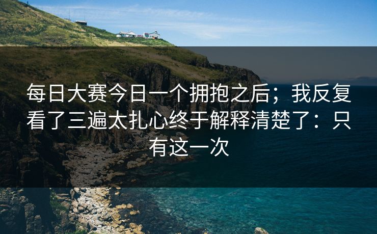 每日大赛今日一个拥抱之后；我反复看了三遍太扎心终于解释清楚了：只有这一次