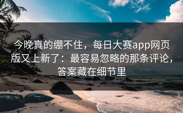 今晚真的绷不住，每日大赛app网页版又上新了：最容易忽略的那条评论，答案藏在细节里