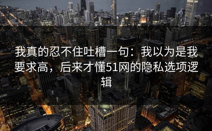 我真的忍不住吐槽一句：我以为是我要求高，后来才懂51网的隐私选项逻辑