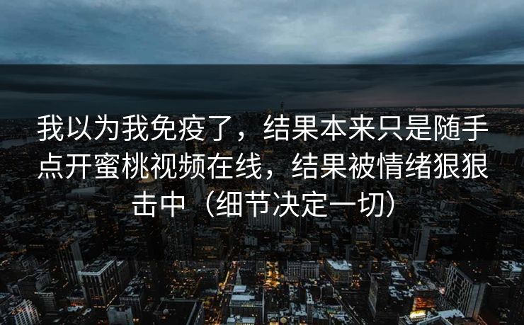 我以为我免疫了,结果本来只是随手点开蜜桃视频在线,结果被情绪狠狠击中(细节决定一切) 我以为我免疫了,结果本来只是随手点开蜜桃视频在线,结果被情绪狠狠击中(细节决定一切)