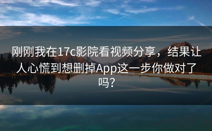 刚刚我在17c影院看视频分享,结果让人心慌到想删掉App这一步你做对了吗? 刚刚我在17c影院看视频分享,结果让人心慌到想删掉App这一步你做对了吗?