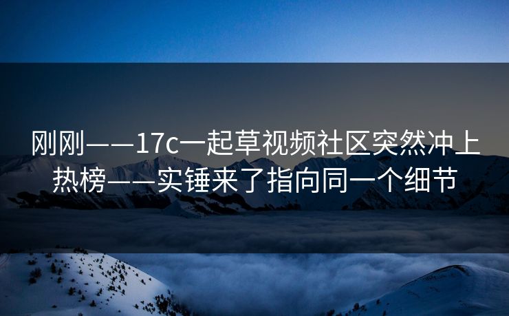 刚刚——17c一起草视频社区突然冲上热榜——实锤来了指向同一个细节 刚刚——17c一起草视频社区突然冲上热榜——实锤来了指向同一个细节