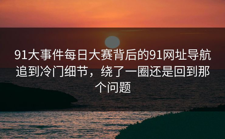 91大事件每日大赛背后的91网址导航追到冷门细节，绕了一圈还是回到那个问题