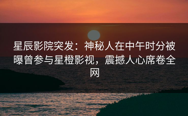 星辰影院突发：神秘人在中午时分被曝曾参与星橙影视，震撼人心席卷全网