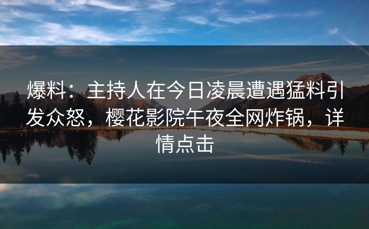 爆料：主持人在今日凌晨遭遇猛料引发众怒，樱花影院午夜全网炸锅，详情点击