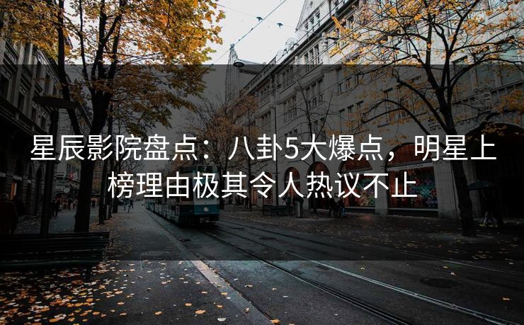 星辰影院盘点：八卦5大爆点，明星上榜理由极其令人热议不止