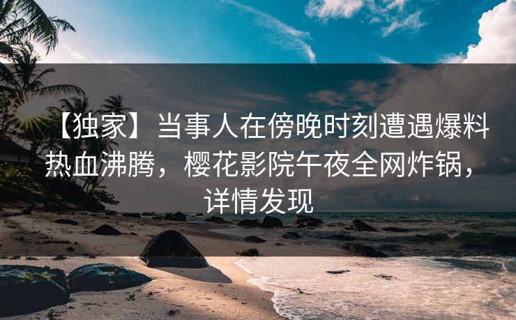 【独家】当事人在傍晚时刻遭遇爆料热血沸腾，樱花影院午夜全网炸锅，详情发现