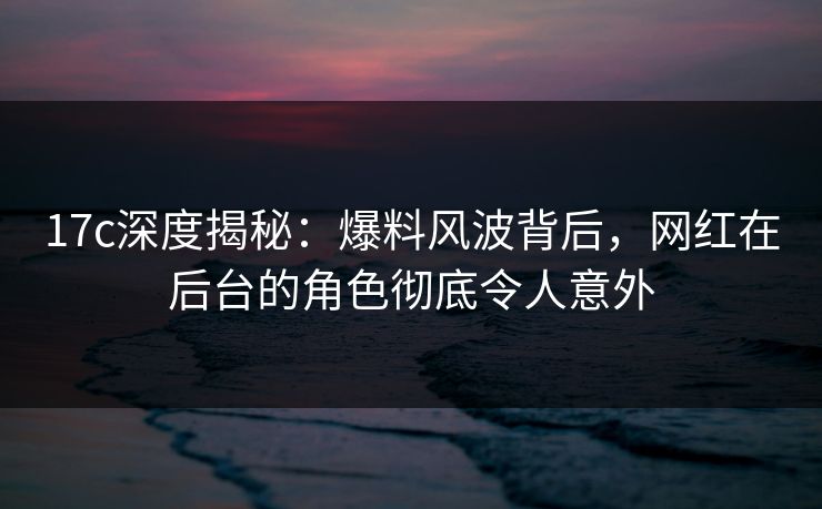 17c深度揭秘：爆料风波背后，网红在后台的角色彻底令人意外