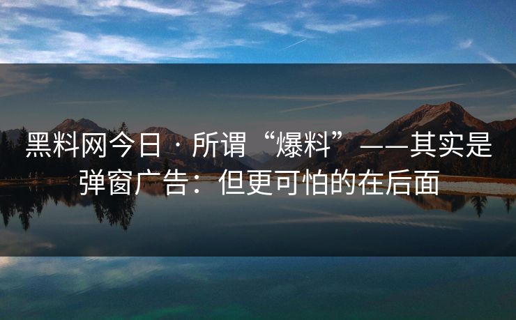 黑料网今日 · 所谓“爆料”——其实是弹窗广告：但更可怕的在后面