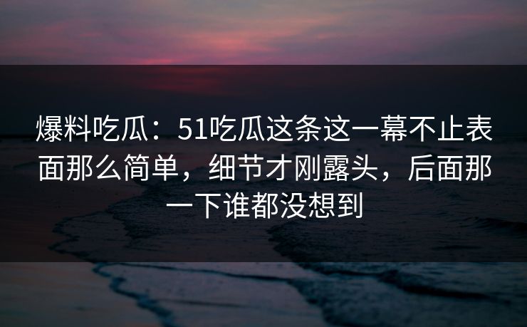 爆料吃瓜：51吃瓜这条这一幕不止表面那么简单，细节才刚露头，后面那一下谁都没想到