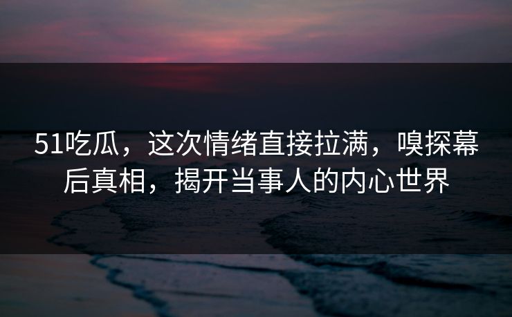 51吃瓜，这次情绪直接拉满，嗅探幕后真相，揭开当事人的内心世界