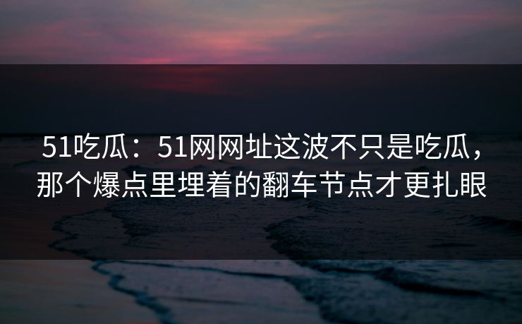 51吃瓜：51网网址这波不只是吃瓜，那个爆点里埋着的翻车节点才更扎眼